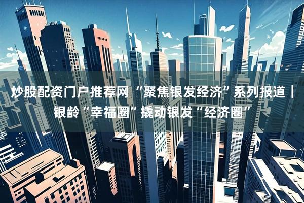 炒股配资门户推荐网 “聚焦银发经济”系列报道｜银龄“幸福圈”撬动银发“经济圈”
