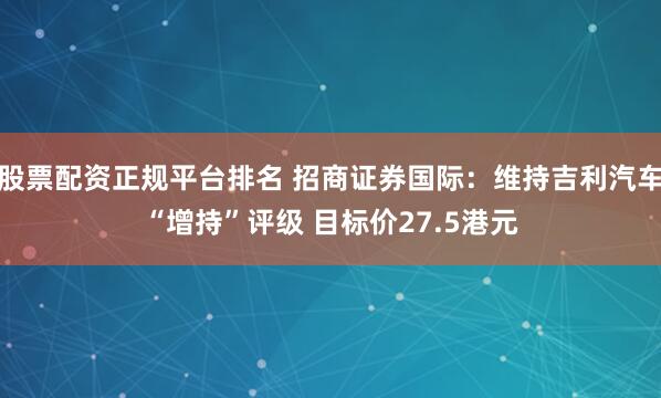 股票配资正规平台排名 招商证券国际：维持吉利汽车“增持”评级 目标价27.5港元
