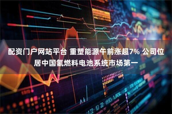 配资门户网站平台 重塑能源午前涨超7% 公司位居中国氢燃料电池系统市场第一