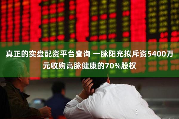 真正的实盘配资平台查询 一脉阳光拟斥资5400万元收购高脉健康的70%股权