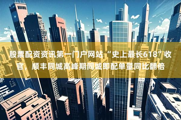 股票配资资讯第一门户网站 “史上最长618”收官，顺丰同城高峰期同城即配单量同比翻倍