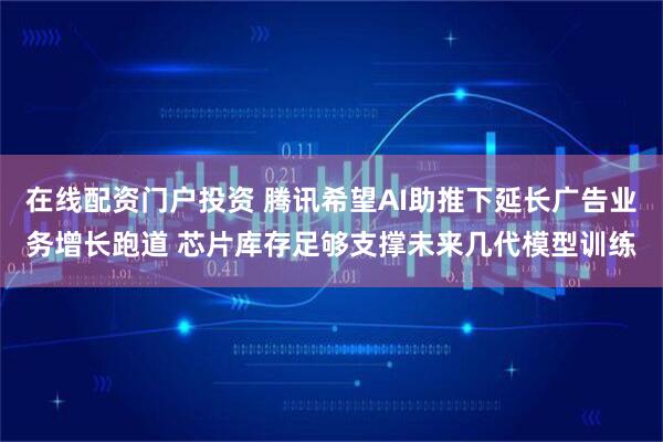 在线配资门户投资 腾讯希望AI助推下延长广告业务增长跑道 芯片库存足够支撑未来几代模型训练