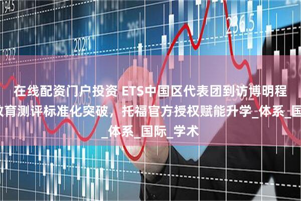 在线配资门户投资 ETS中国区代表团到访博明程｜华南教育测评标准化突破，托福官方授权赋能升学_体系_国际_学术