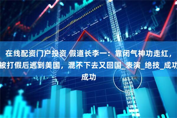 在线配资门户投资 假道长李一：靠闭气神功走红，被打假后逃到美国，混不下去又回国_表演_绝技_成功