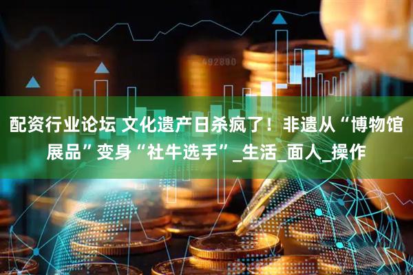 配资行业论坛 文化遗产日杀疯了！非遗从“博物馆展品”变身“社牛选手”_生活_面人_操作