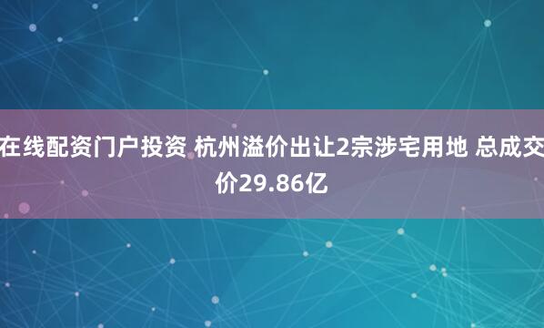 在线配资门户投资 杭州溢价出让2宗涉宅用地 总成交价29.86亿