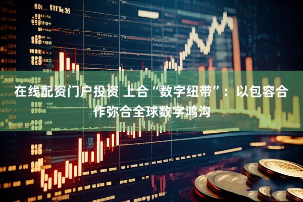 在线配资门户投资 上合“数字纽带”：以包容合作弥合全球数字鸿沟