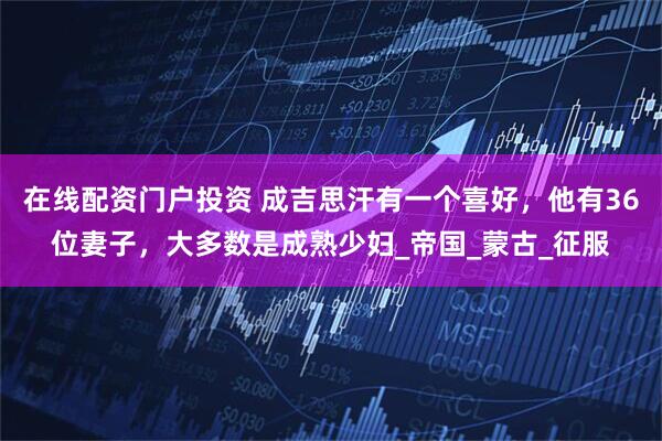在线配资门户投资 成吉思汗有一个喜好，他有36位妻子，大多数是成熟少妇_帝国_蒙古_征服