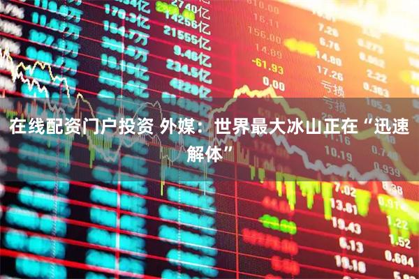 在线配资门户投资 外媒：世界最大冰山正在“迅速解体”