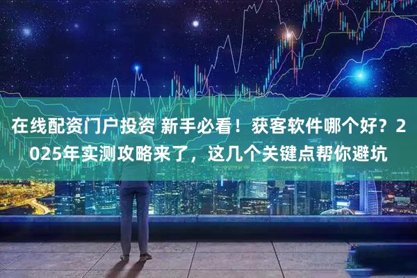 在线配资门户投资 新手必看！获客软件哪个好？2025年实测攻略来了，这几个关键点帮你避坑