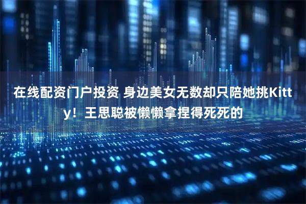 在线配资门户投资 身边美女无数却只陪她挑Kitty！王思聪被懒懒拿捏得死死的