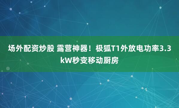 场外配资炒股 露营神器！极狐T1外放电功率3.3kW秒变移动厨房