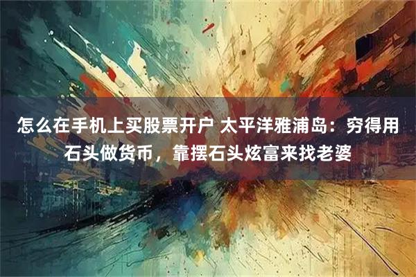 怎么在手机上买股票开户 太平洋雅浦岛：穷得用石头做货币，靠摆石头炫富来找老婆
