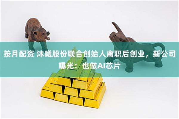 按月配资 沐曦股份联合创始人离职后创业，新公司曝光：也做AI芯片