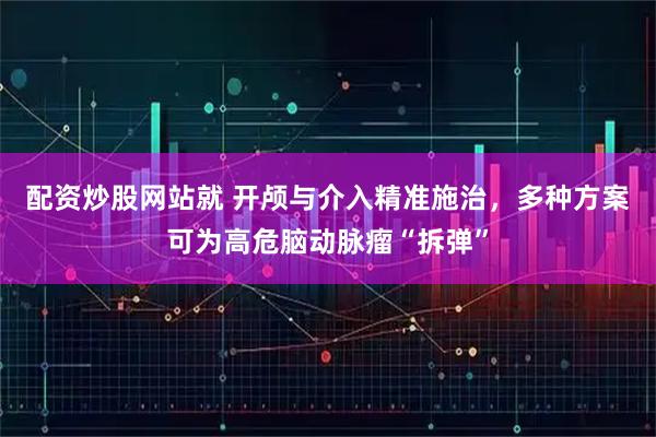 配资炒股网站就 开颅与介入精准施治，多种方案可为高危脑动脉瘤“拆弹”