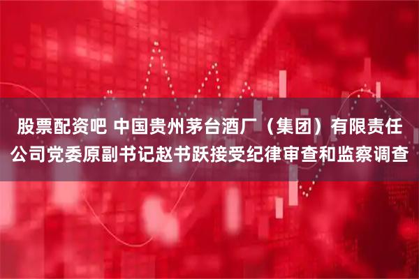 股票配资吧 中国贵州茅台酒厂（集团）有限责任公司党委原副书记赵书跃接受纪律审查和监察调查